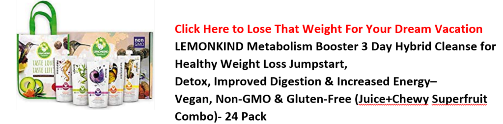 Click Here to Lose That Weight For Your Dream Vacation 
LEMONKIND Metabolism Booster 3 Day Hybrid Cleanse for 
Healthy Weight Loss Jumpstart, 
Detox, Improved Digestion & Increased Energy— 
Vegan, Non-GMO & Gluten-Free (JuigetChewy Superfruit 
Combo)- 24 Pack 